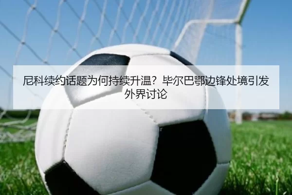 尼科续约话题为何持续升温？毕尔巴鄂边锋处境引发外界讨论